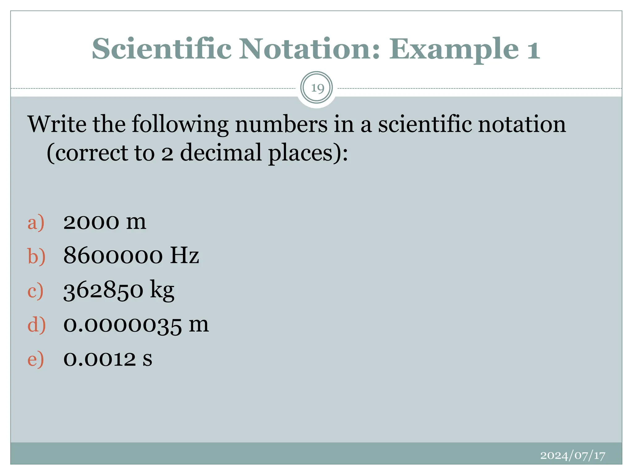 Scientific Notation: Example 1
2024/07/17
19
Write the following numbers in a scientific notation
(correct to 2 decimal places):
a) 2000 m
b) 8600000 Hz
c) 362850 kg
d) 0.0000035 m
e) 0.0012 s
 
