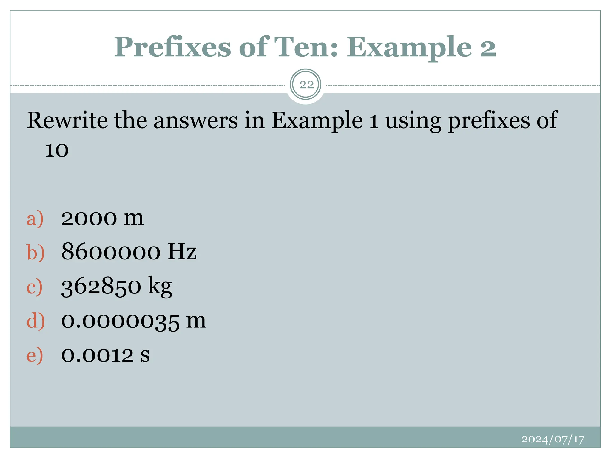 Prefixes of Ten: Example 2
2024/07/17
22
Rewrite the answers in Example 1 using prefixes of
10
a) 2000 m
b) 8600000 Hz
c) 362850 kg
d) 0.0000035 m
e) 0.0012 s
 
