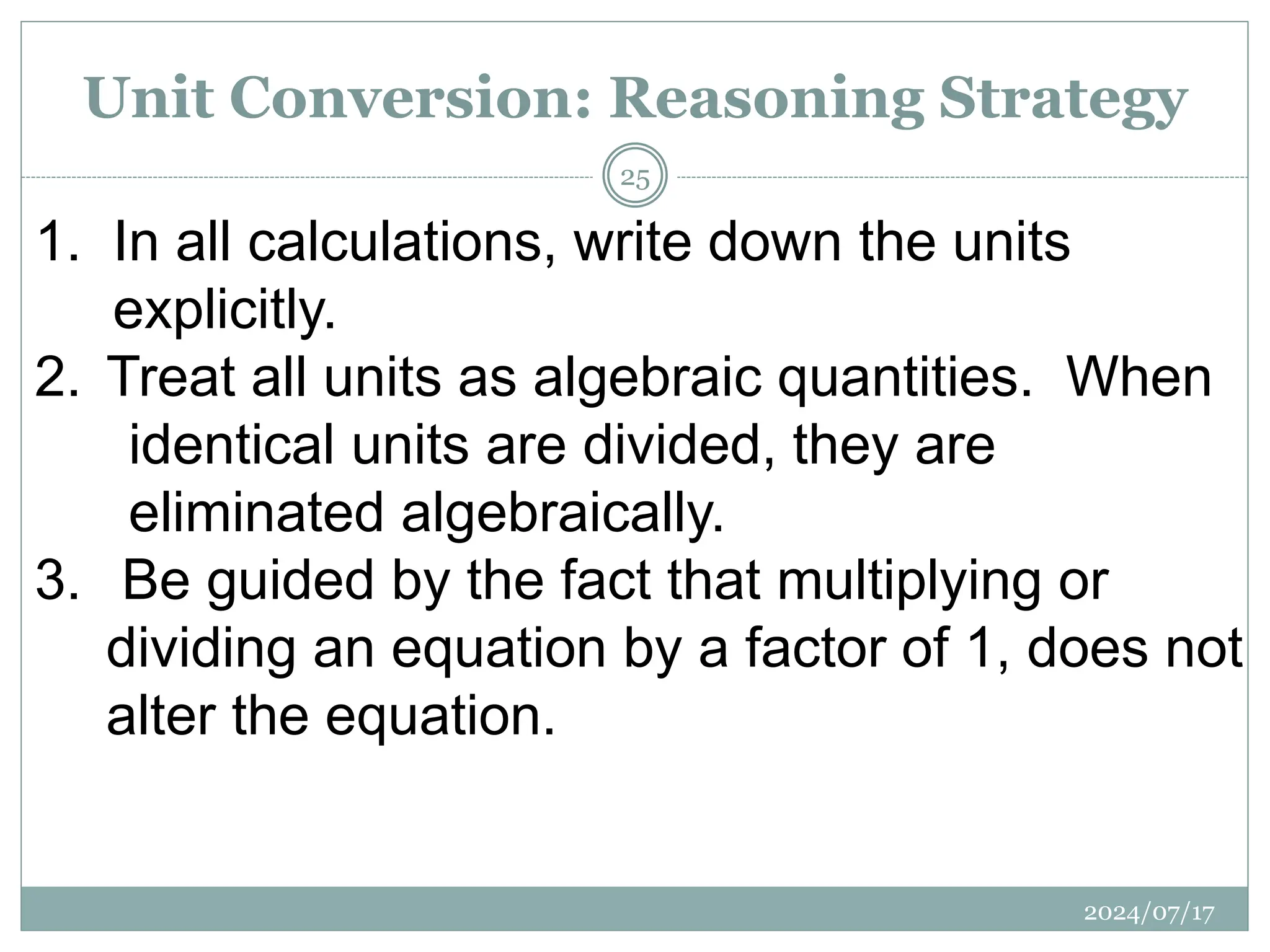 1. In all calculations, write down the units
explicitly.
2. Treat all units as algebraic quantities. When
identical units are divided, they are
eliminated algebraically.
3. Be guided by the fact that multiplying or
dividing an equation by a factor of 1, does not
alter the equation.
Unit Conversion: Reasoning Strategy
2024/07/17
25
 