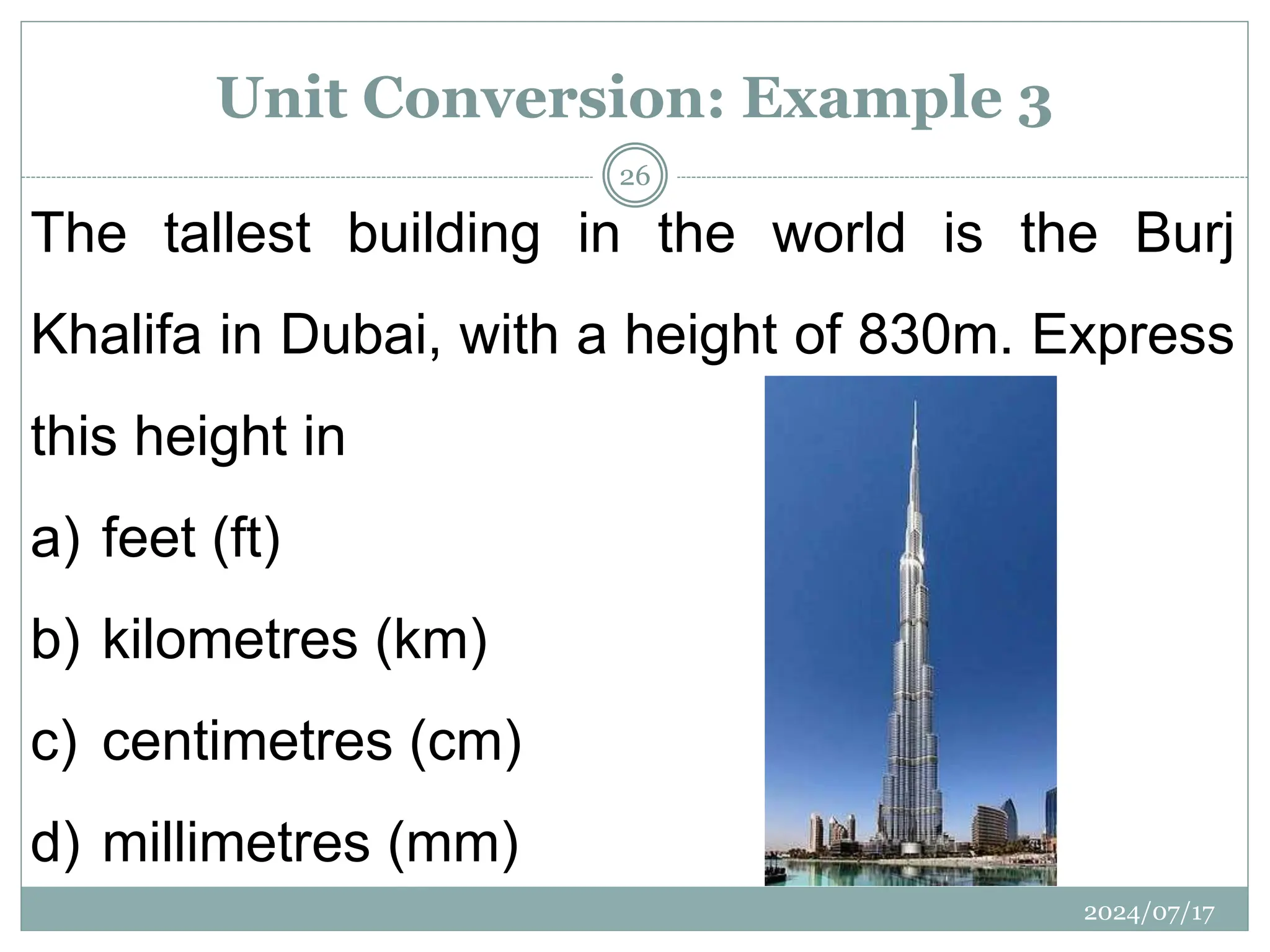 The tallest building in the world is the Burj
Khalifa in Dubai, with a height of 830m. Express
this height in
a) feet (ft)
b) kilometres (km)
c) centimetres (cm)
d) millimetres (mm)
2024/07/17
26
Unit Conversion: Example 3
 