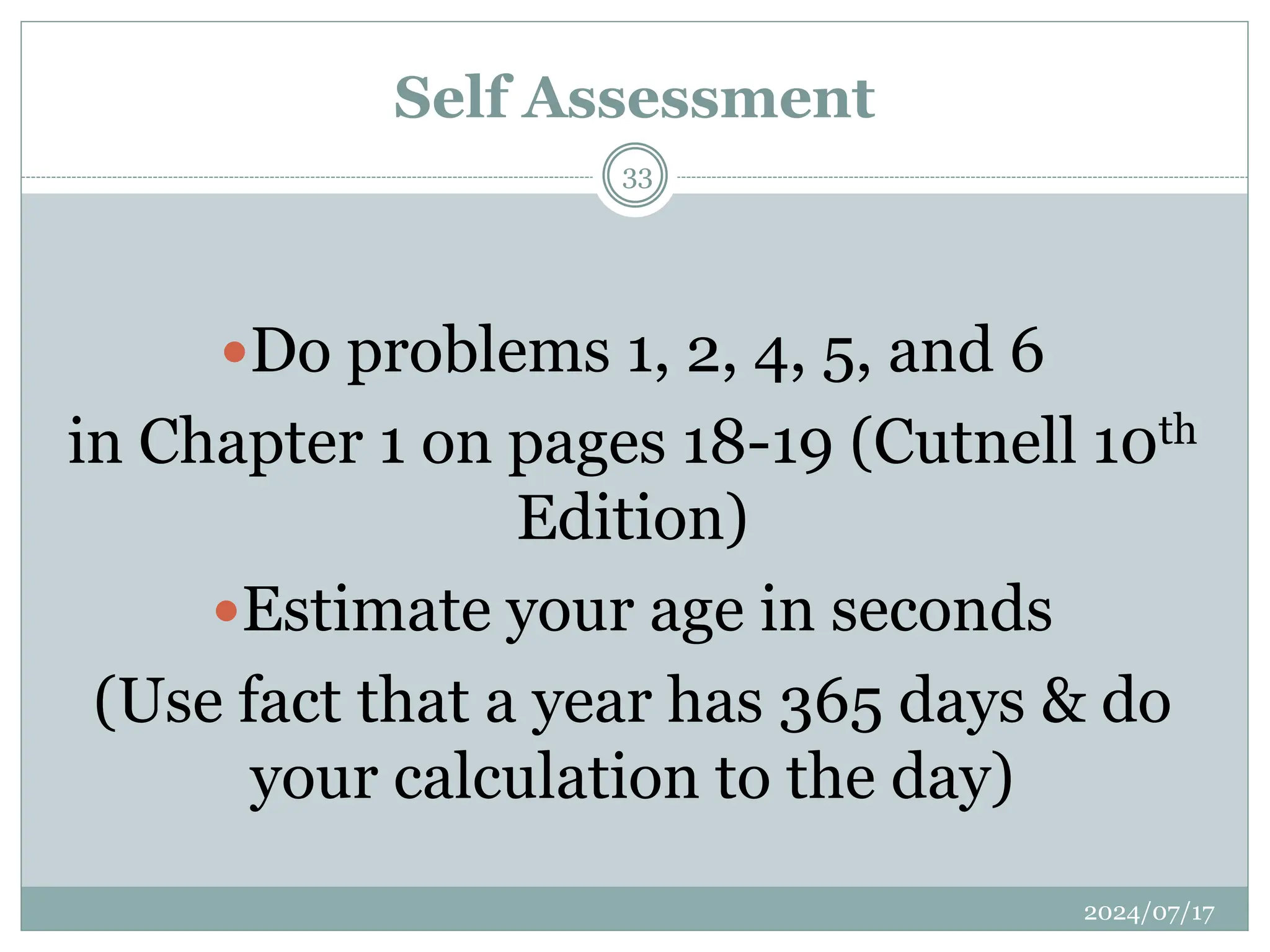 Do problems 1, 2, 4, 5, and 6
in Chapter 1 on pages 18-19 (Cutnell 10th
Edition)
Estimate your age in seconds
(Use fact that a year has 365 days & do
your calculation to the day)
Self Assessment
2024/07/17
33
 
