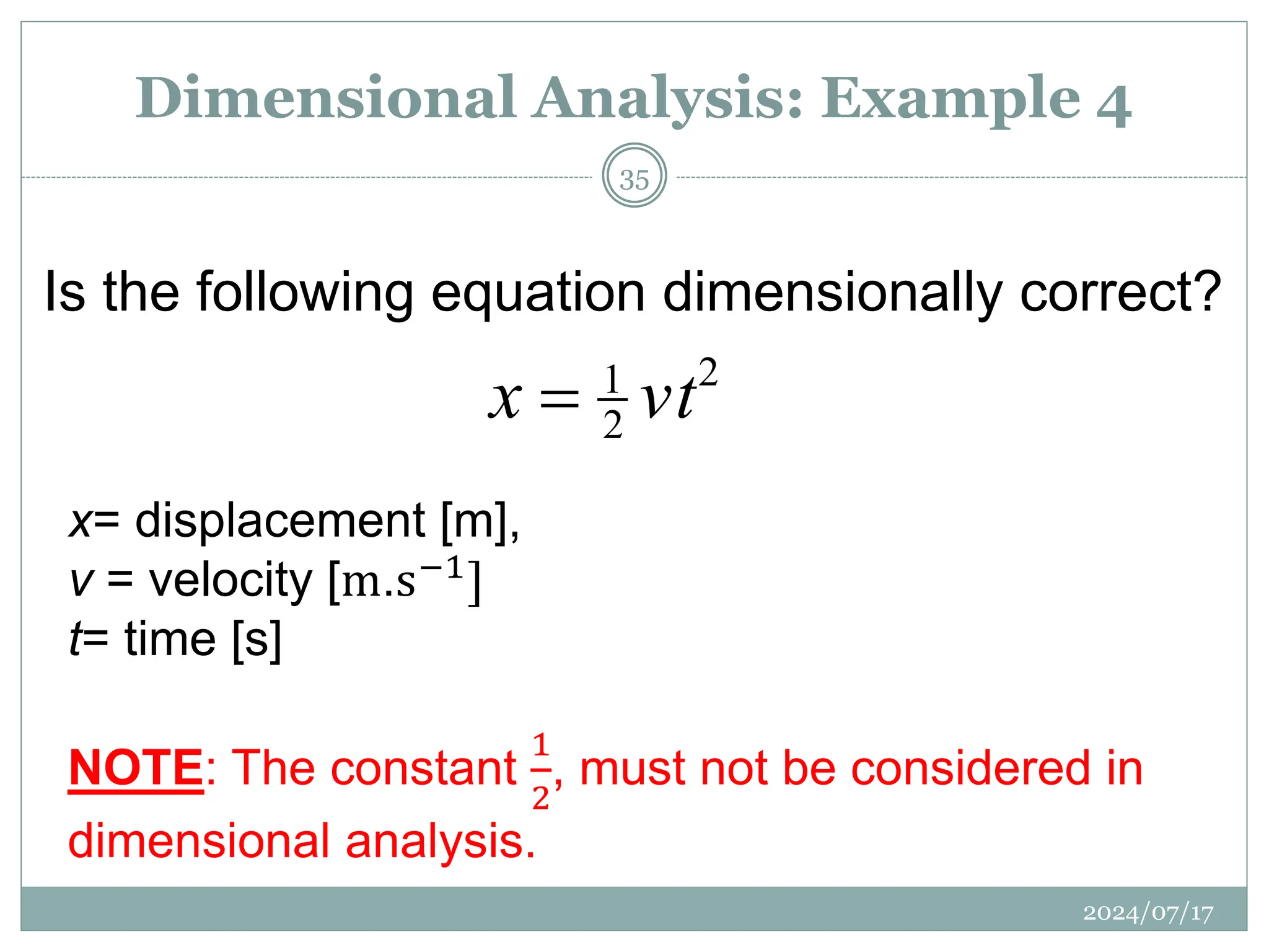 x= displacement [m],
v = velocity [m.s−1]
t= time [s]
NOTE: The constant
1
2
, must not be considered in
dimensional analysis.
2
2
1
vt
x 
Is the following equation dimensionally correct?
Dimensional Analysis: Example 4
2024/07/17
35
 