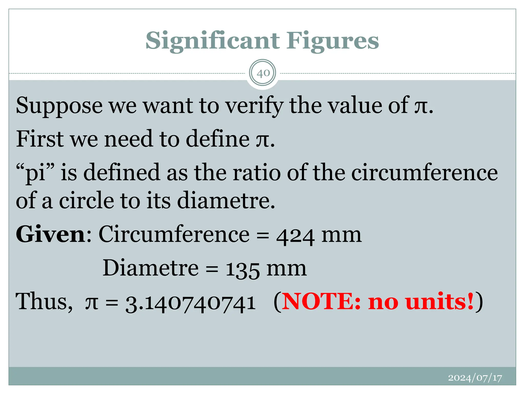 Significant Figures
Suppose we want to verify the value of π.
First we need to define π.
“pi” is defined as the ratio of the circumference
of a circle to its diametre.
Given: Circumference = 424 mm
Diametre = 135 mm
Thus, π = 3.140740741 (NOTE: no units!)
2024/07/17
40
 