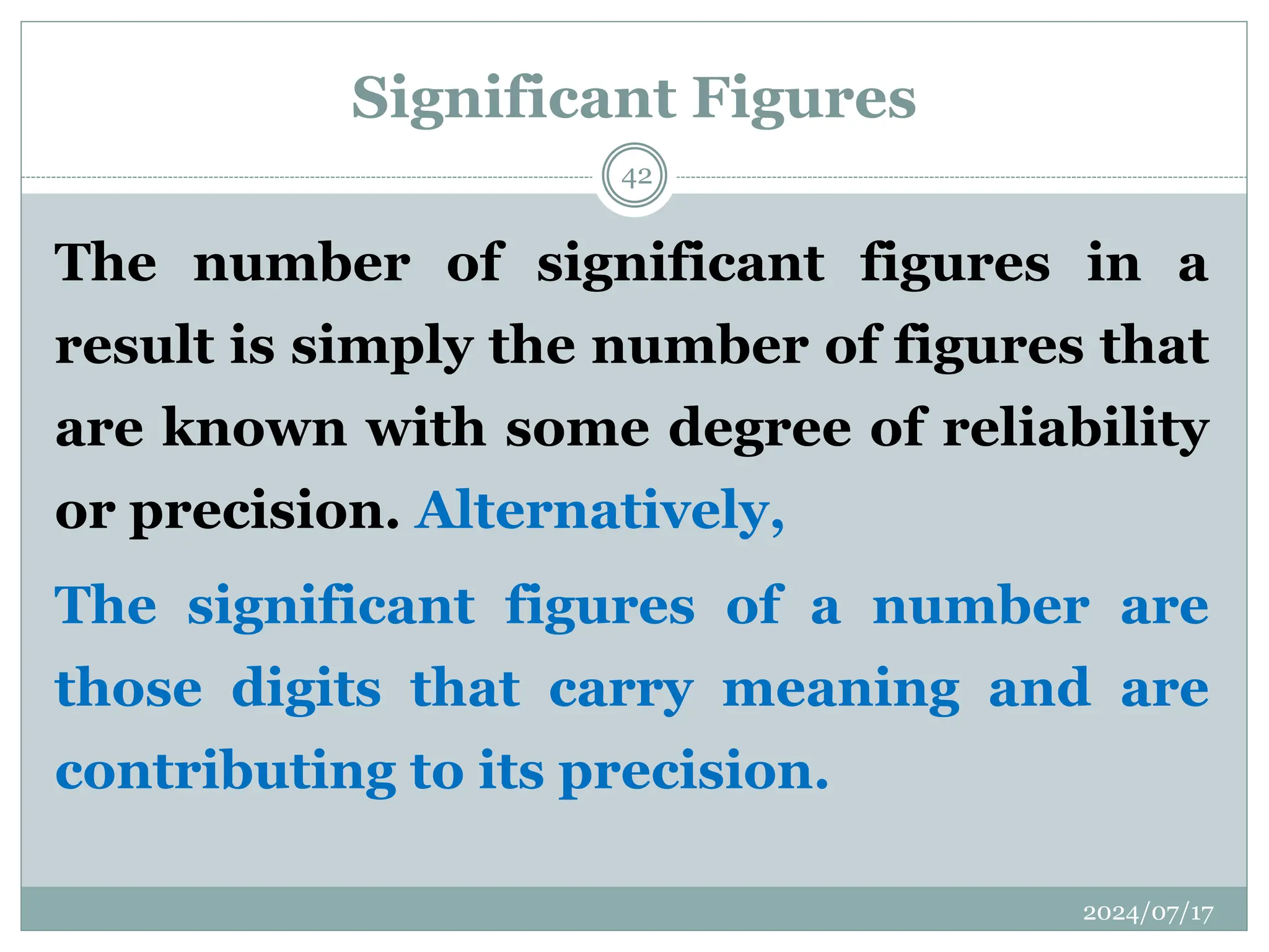 Significant Figures
The number of significant figures in a
result is simply the number of figures that
are known with some degree of reliability
or precision. Alternatively,
The significant figures of a number are
those digits that carry meaning and are
contributing to its precision.
2024/07/17
42
 