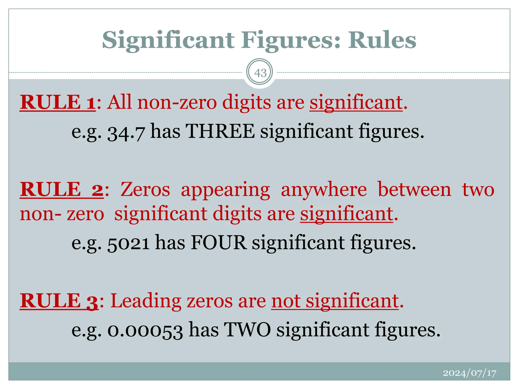 Significant Figures: Rules
RULE 1: All non-zero digits are significant.
e.g. 34.7 has THREE significant figures.
RULE 2: Zeros appearing anywhere between two
non- zero significant digits are significant.
e.g. 5021 has FOUR significant figures.
RULE 3: Leading zeros are not significant.
e.g. 0.00053 has TWO significant figures.
2024/07/17
43
 