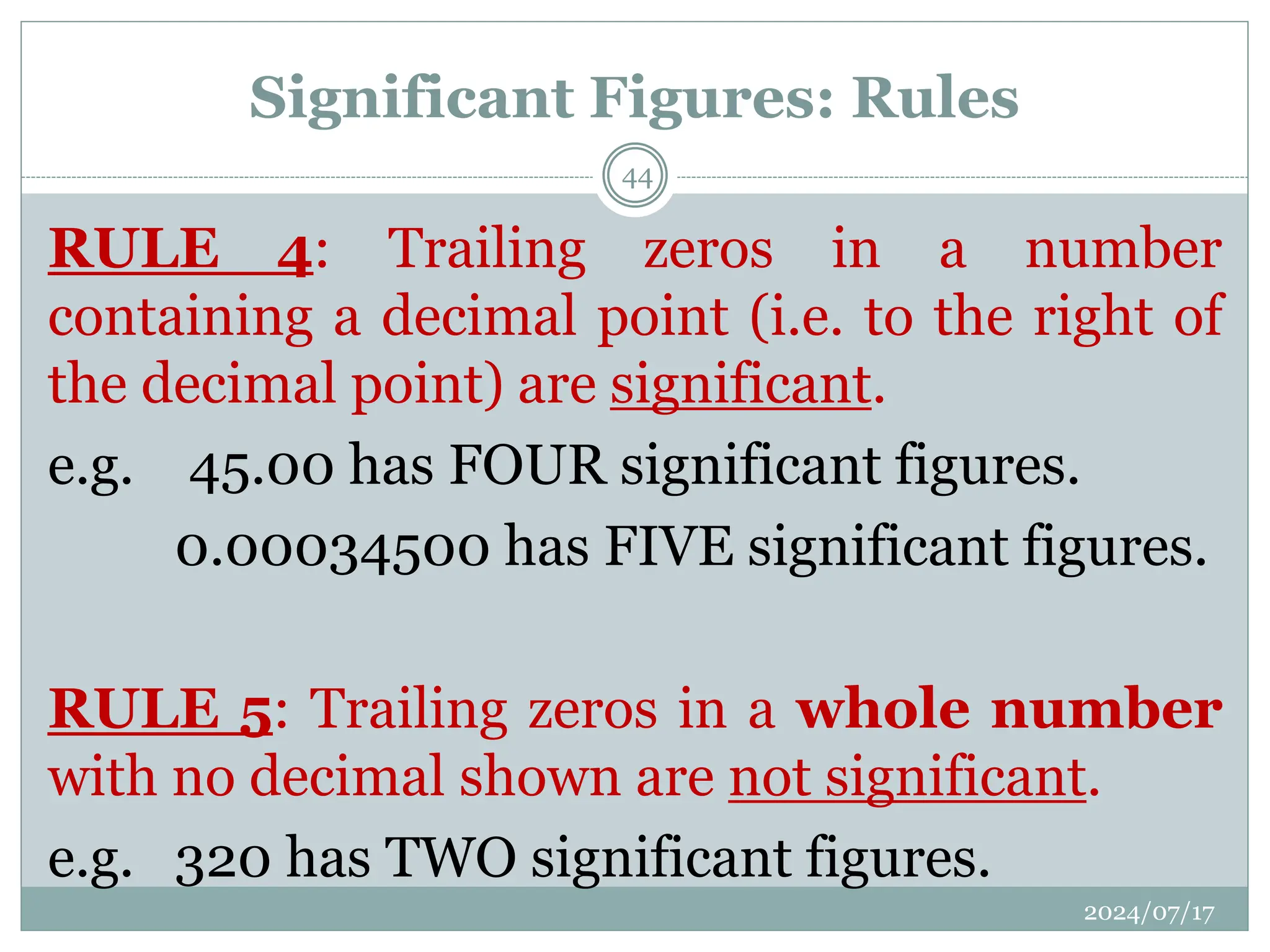 RULE 4: Trailing zeros in a number
containing a decimal point (i.e. to the right of
the decimal point) are significant.
e.g. 45.00 has FOUR significant figures.
0.00034500 has FIVE significant figures.
RULE 5: Trailing zeros in a whole number
with no decimal shown are not significant.
e.g. 320 has TWO significant figures.
Significant Figures: Rules
2024/07/17
44
 