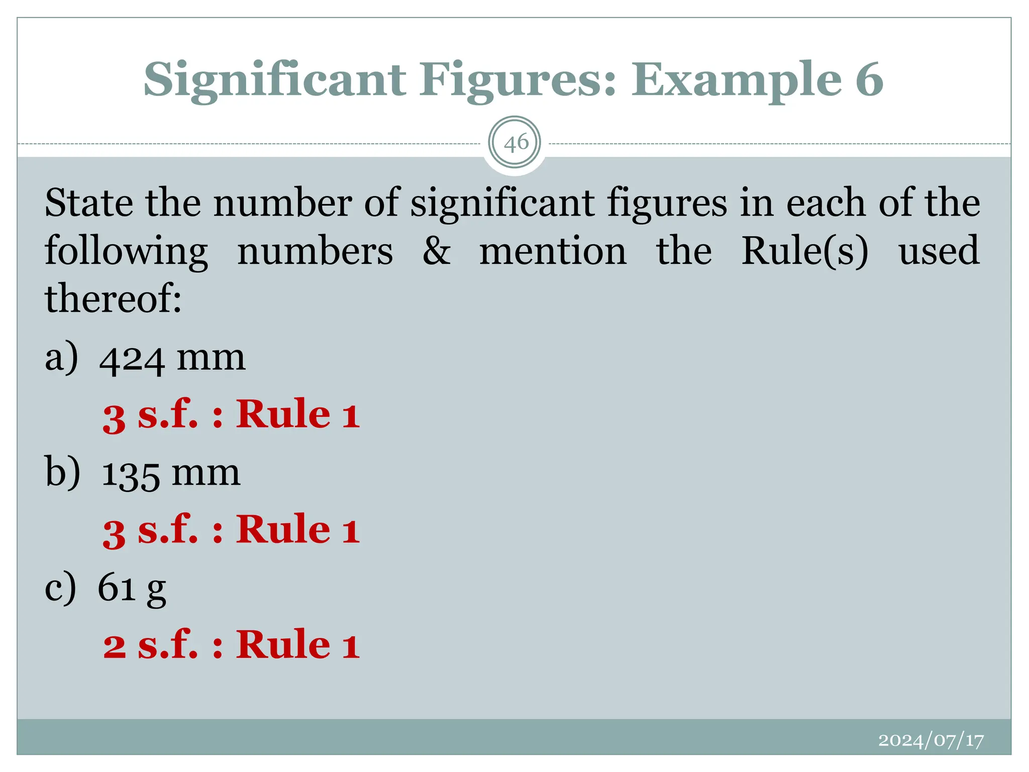 Significant Figures: Example 6
State the number of significant figures in each of the
following numbers & mention the Rule(s) used
thereof:
a) 424 mm
3 s.f. : Rule 1
b) 135 mm
3 s.f. : Rule 1
c) 61 g
2 s.f. : Rule 1
2024/07/17
46
 