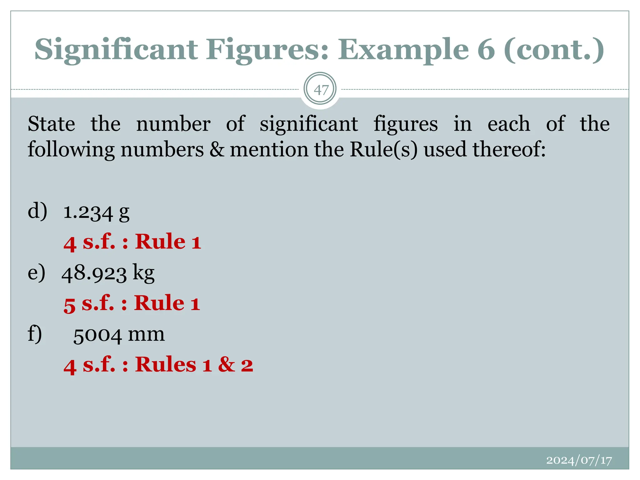 Significant Figures: Example 6 (cont.)
State the number of significant figures in each of the
following numbers & mention the Rule(s) used thereof:
d) 1.234 g
4 s.f. : Rule 1
e) 48.923 kg
5 s.f. : Rule 1
f) 5004 mm
4 s.f. : Rules 1 & 2
2024/07/17
47
 