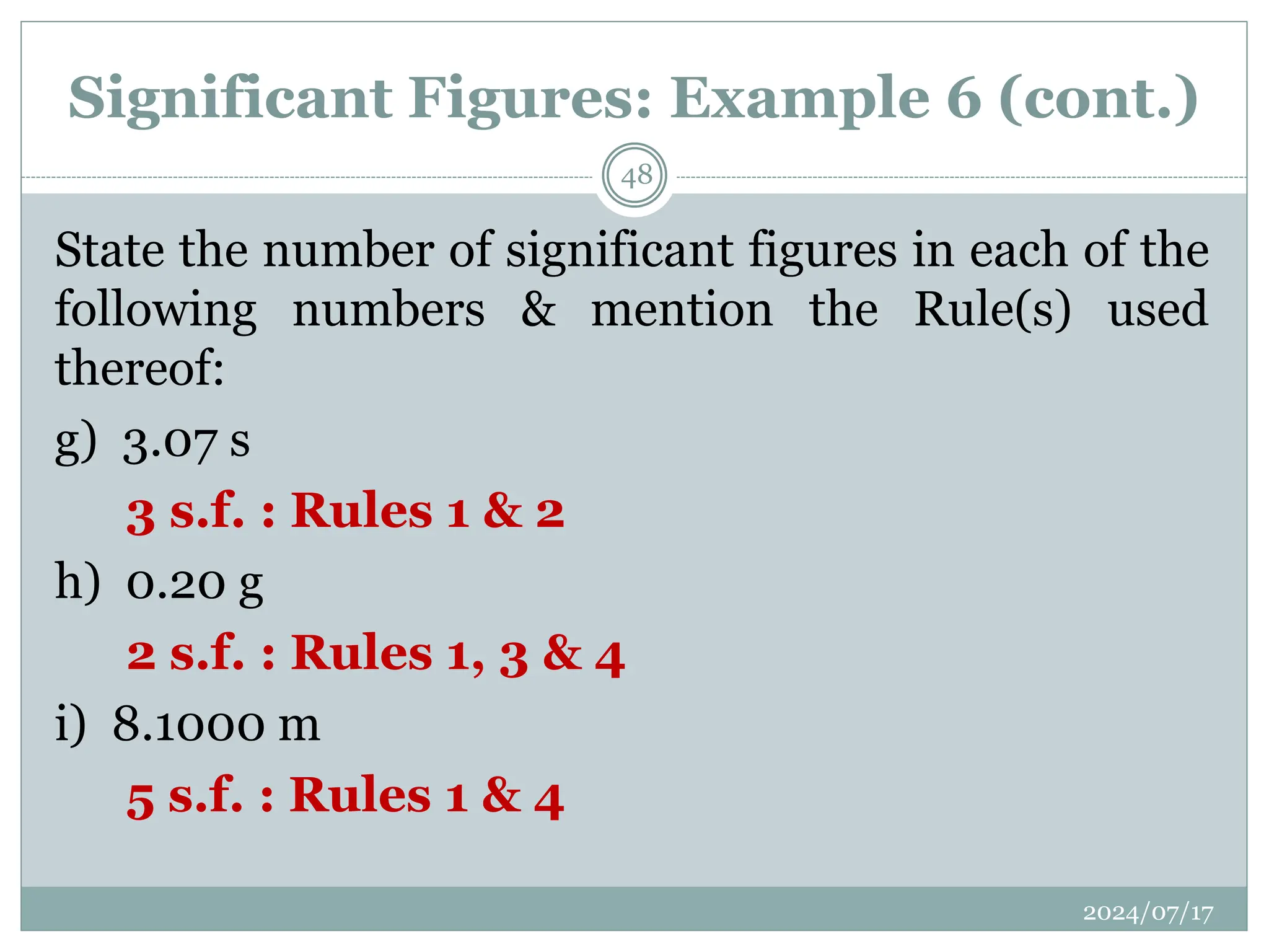 Significant Figures: Example 6 (cont.)
State the number of significant figures in each of the
following numbers & mention the Rule(s) used
thereof:
g) 3.07 s
3 s.f. : Rules 1 & 2
h) 0.20 g
2 s.f. : Rules 1, 3 & 4
i) 8.1000 m
5 s.f. : Rules 1 & 4
2024/07/17
48
 