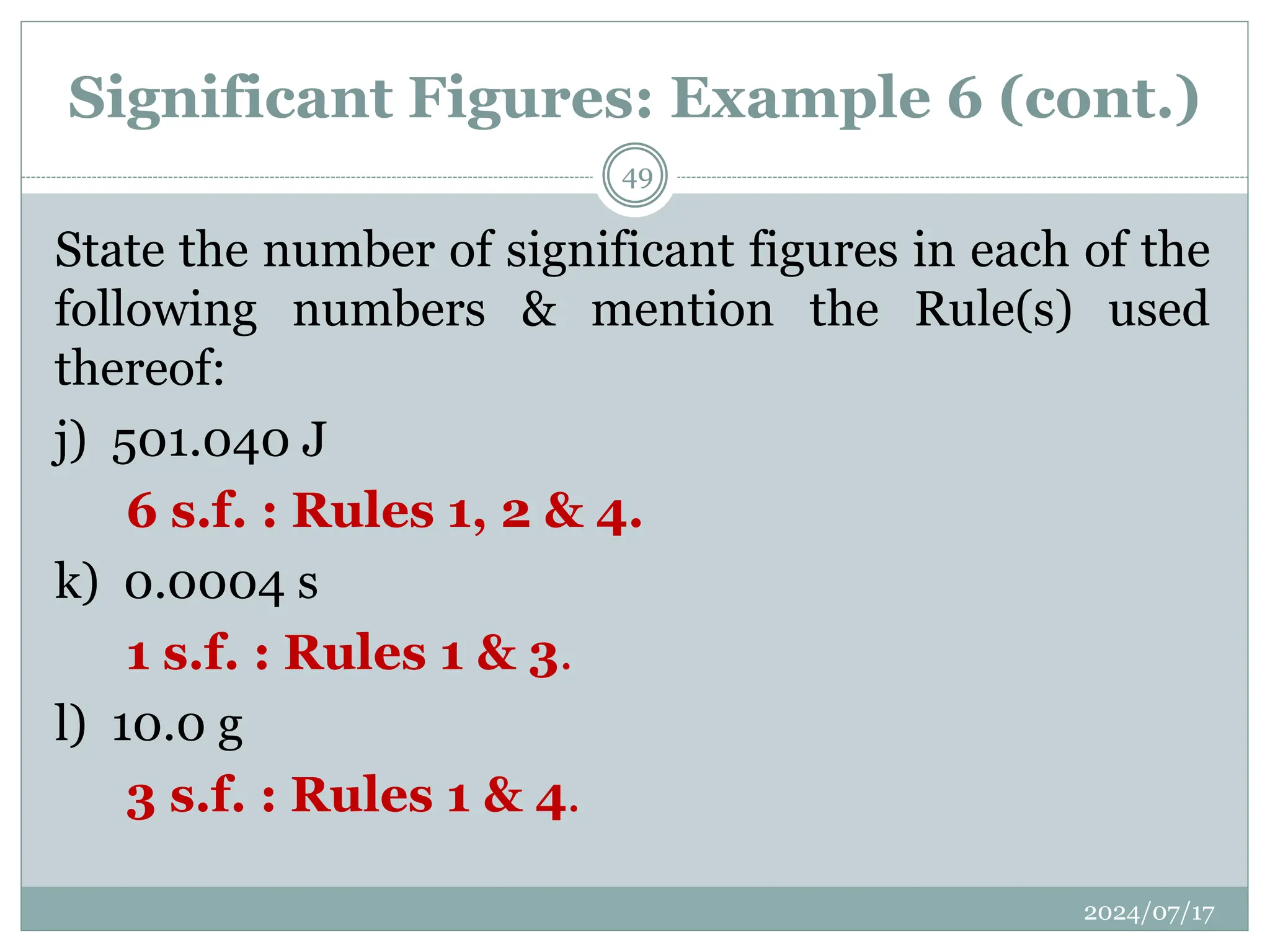 Significant Figures: Example 6 (cont.)
State the number of significant figures in each of the
following numbers & mention the Rule(s) used
thereof:
j) 501.040 J
6 s.f. : Rules 1, 2 & 4.
k) 0.0004 s
1 s.f. : Rules 1 & 3.
l) 10.0 g
3 s.f. : Rules 1 & 4.
2024/07/17
49
 