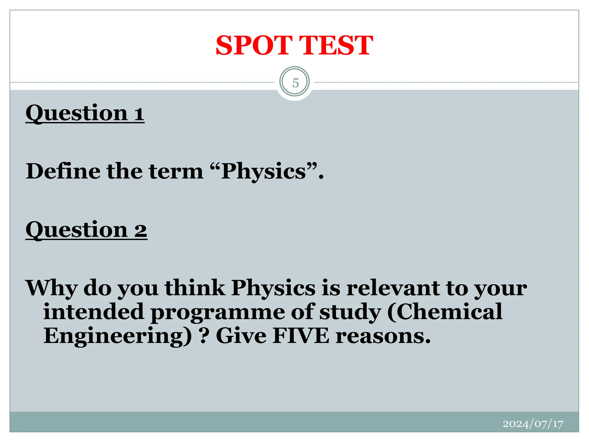 SPOT TEST
Question 1
Define the term “Physics”.
Question 2
Why do you think Physics is relevant to your
intended programme of study (Chemical
Engineering) ? Give FIVE reasons.
2024/07/17
5
 