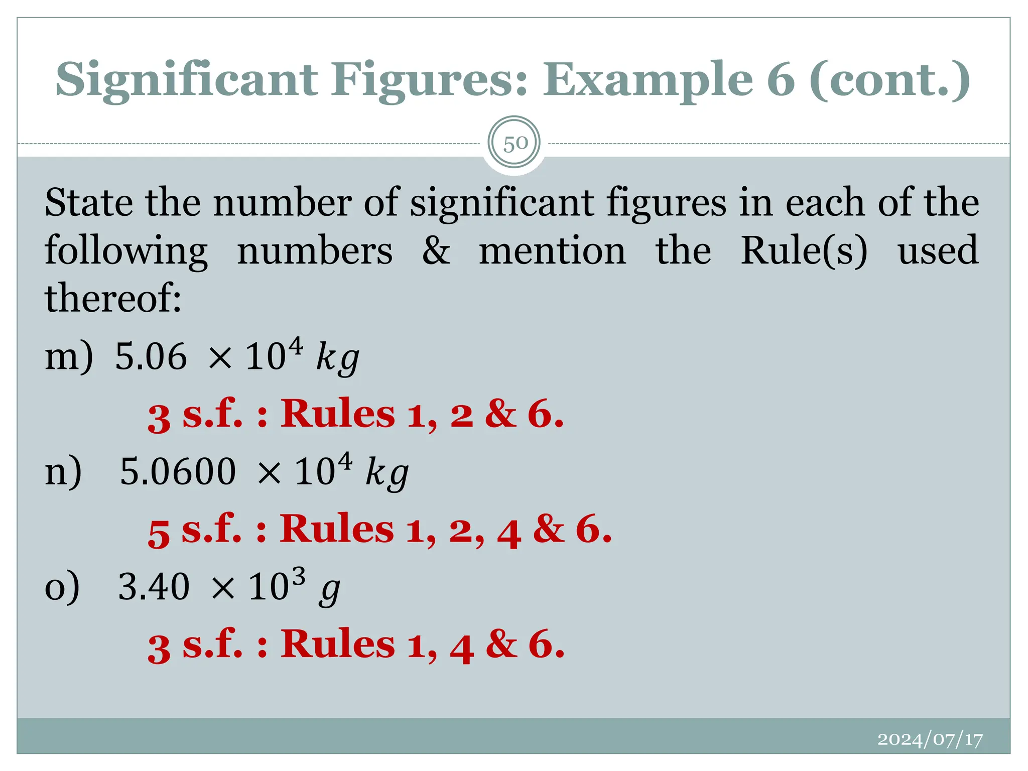 Significant Figures: Example 6 (cont.)
State the number of significant figures in each of the
following numbers & mention the Rule(s) used
thereof:
m) 5.06 × 104
𝑘𝑔
3 s.f. : Rules 1, 2 & 6.
n) 5.0600 × 104 𝑘𝑔
5 s.f. : Rules 1, 2, 4 & 6.
o) 3.40 × 103 𝑔
3 s.f. : Rules 1, 4 & 6.
2024/07/17
50
 