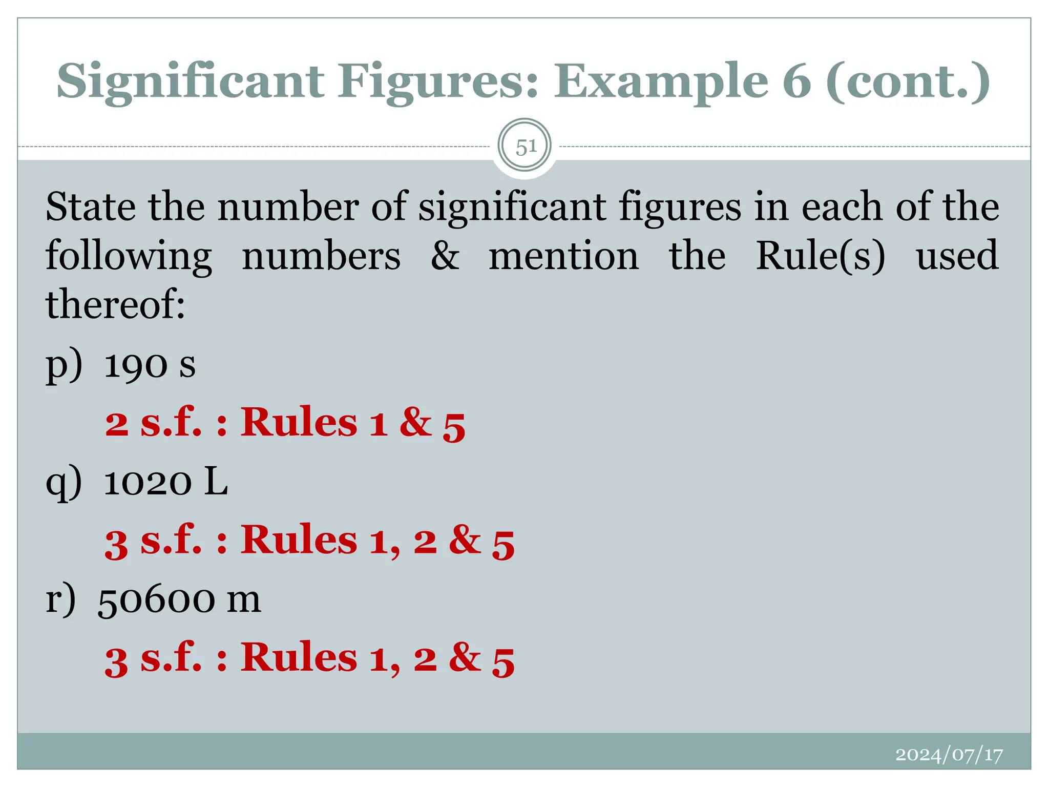 Significant Figures: Example 6 (cont.)
State the number of significant figures in each of the
following numbers & mention the Rule(s) used
thereof:
p) 190 s
2 s.f. : Rules 1 & 5
q) 1020 L
3 s.f. : Rules 1, 2 & 5
r) 50600 m
3 s.f. : Rules 1, 2 & 5
2024/07/17
51
 