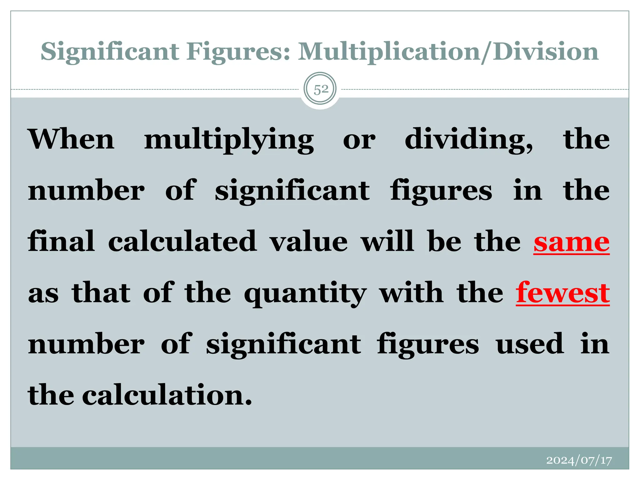 Significant Figures: Multiplication/Division
When multiplying or dividing, the
number of significant figures in the
final calculated value will be the same
as that of the quantity with the fewest
number of significant figures used in
the calculation.
2024/07/17
52
 