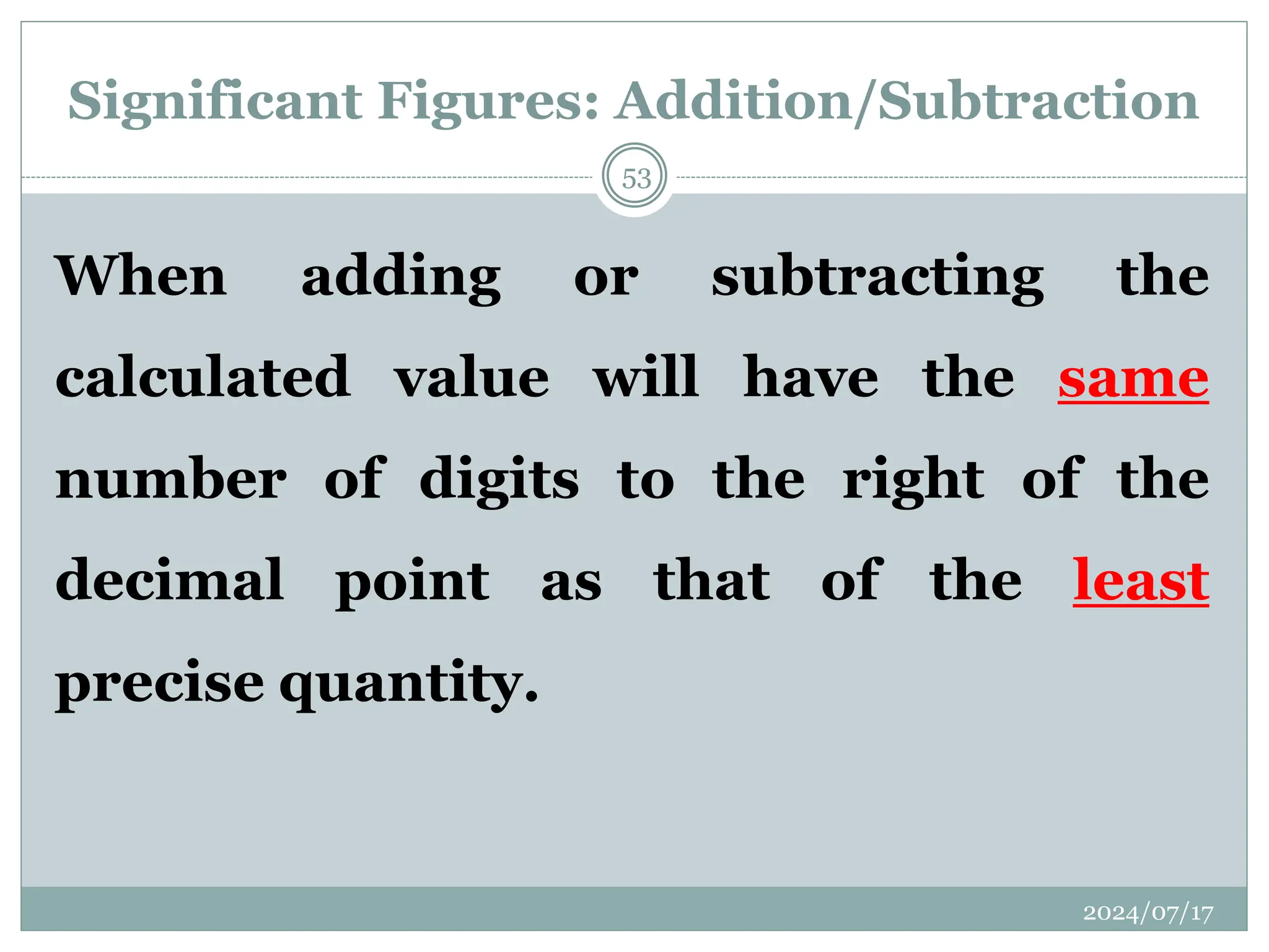 Significant Figures: Addition/Subtraction
When adding or subtracting the
calculated value will have the same
number of digits to the right of the
decimal point as that of the least
precise quantity.
2024/07/17
53
 