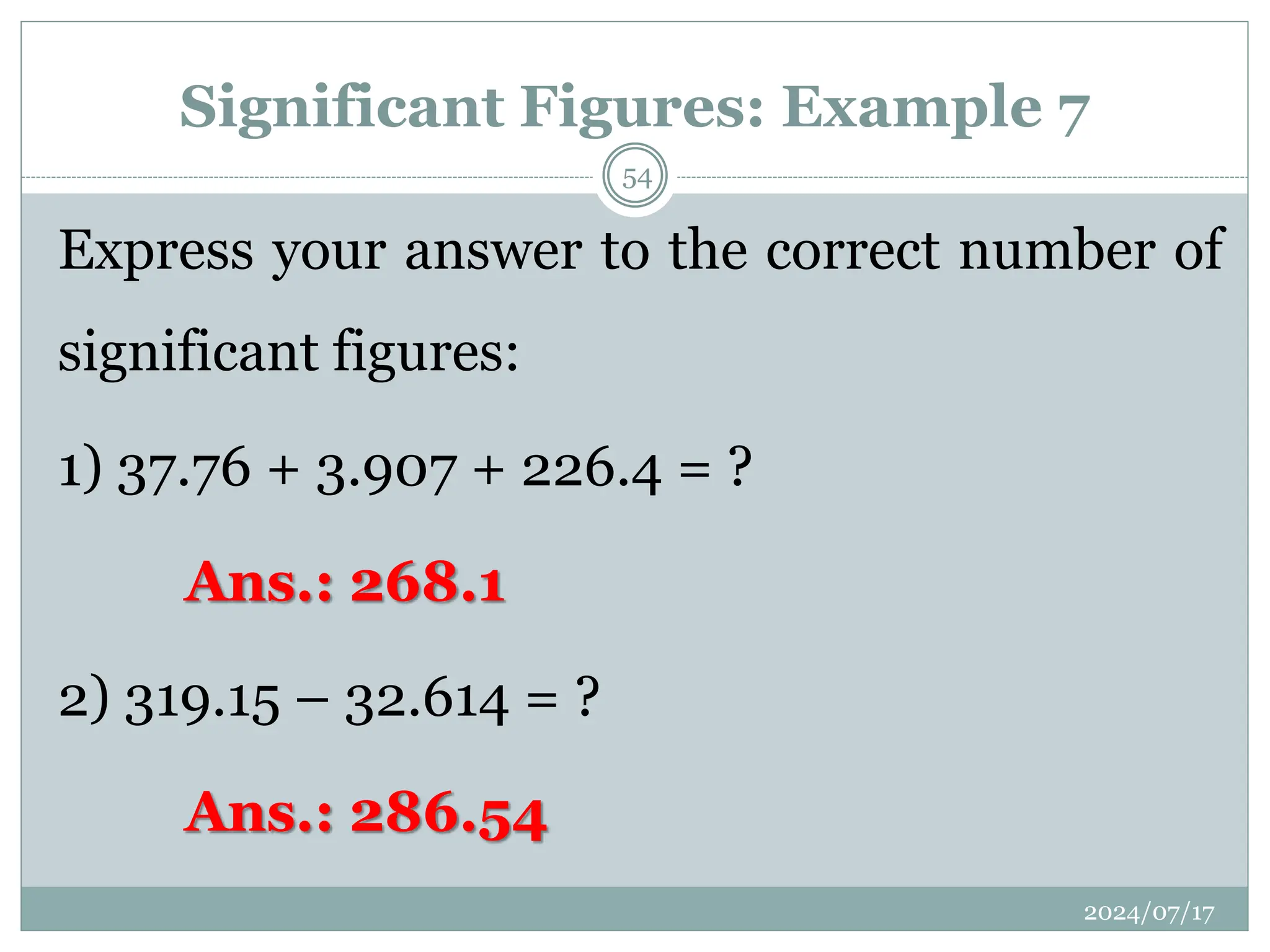 Significant Figures: Example 7
Express your answer to the correct number of
significant figures:
1) 37.76 + 3.907 + 226.4 = ?
Ans.: 268.1
2) 319.15 – 32.614 = ?
Ans.: 286.54
2024/07/17
54
 