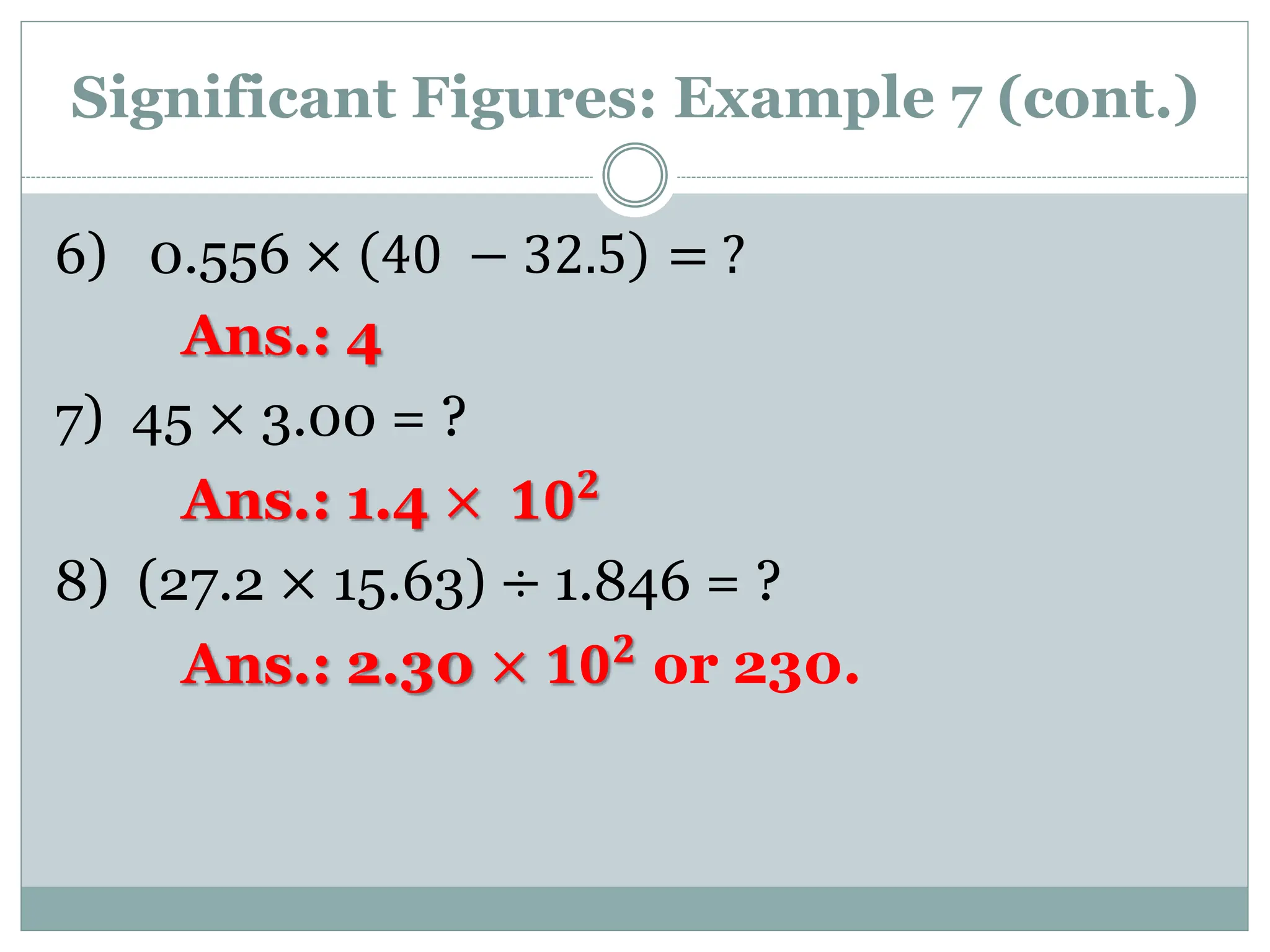 Significant Figures: Example 7 (cont.)
6) 0.556 × 40 − 32.5 = ?
Ans.: 4
7) 45 × 3.00 = ?
Ans.: 1.4 × 𝟏𝟎𝟐
8) (27.2 × 15.63) ÷ 1.846 = ?
Ans.: 2.30 × 𝟏𝟎𝟐
or 230.
 