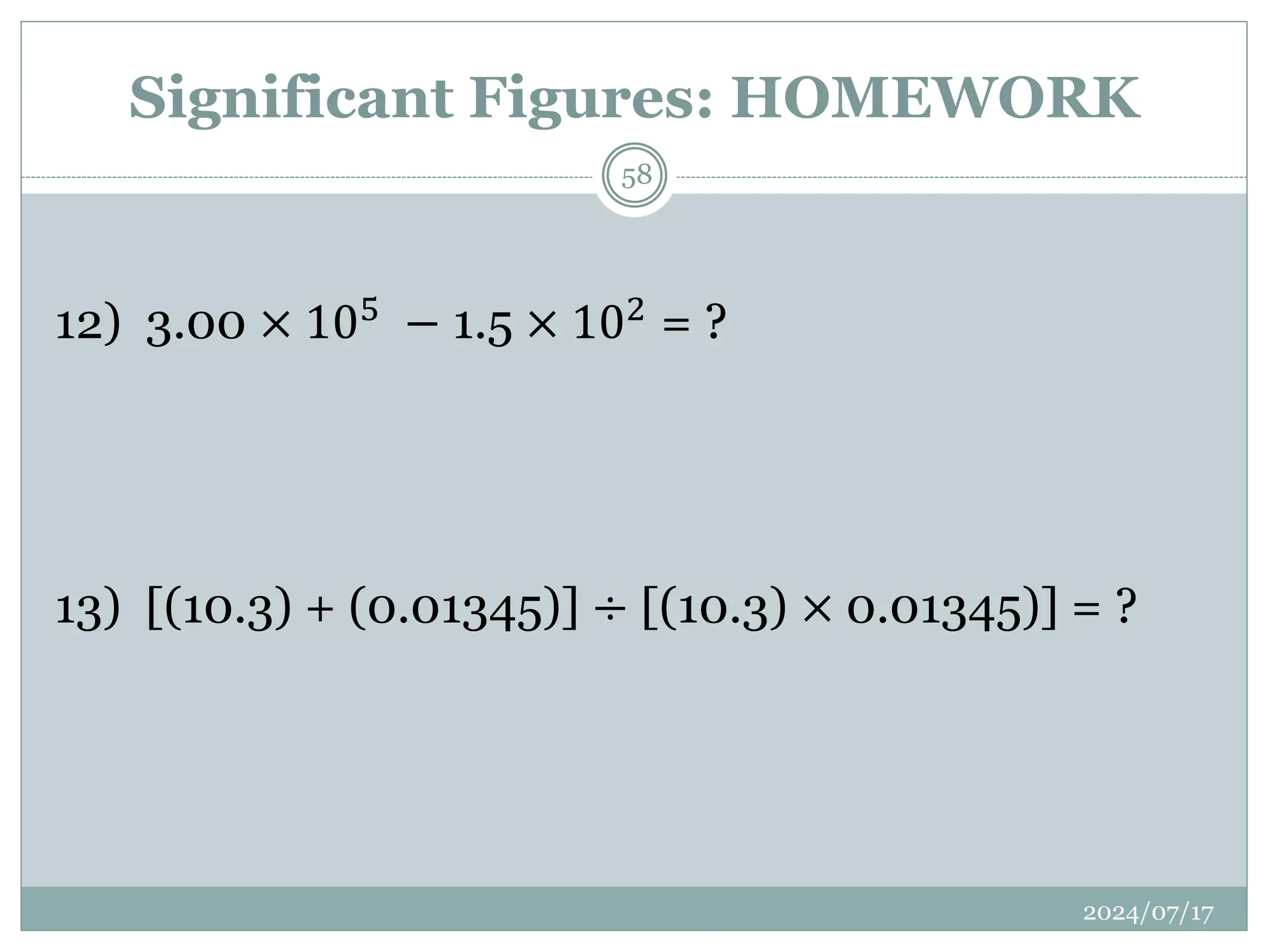 12) 3.00 × 105 − 1.5 × 102 = ?
13) [(10.3) + (0.01345)] ÷ [(10.3) × 0.01345)] = ?
Significant Figures: HOMEWORK
2024/07/17
58
 