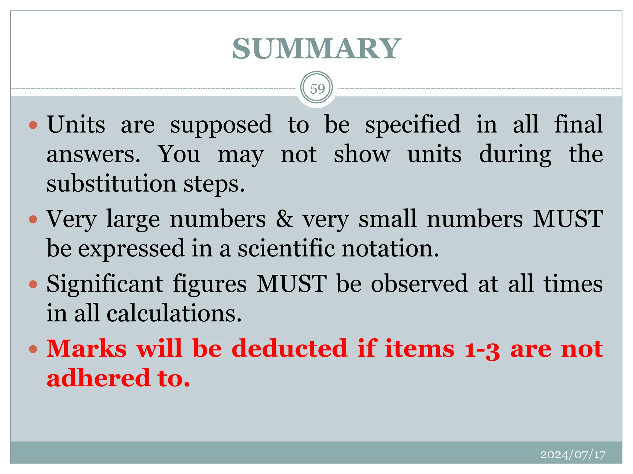 SUMMARY
 Units are supposed to be specified in all final
answers. You may not show units during the
substitution steps.
 Very large numbers & very small numbers MUST
be expressed in a scientific notation.
 Significant figures MUST be observed at all times
in all calculations.
 Marks will be deducted if items 1-3 are not
adhered to.
2024/07/17
59
 