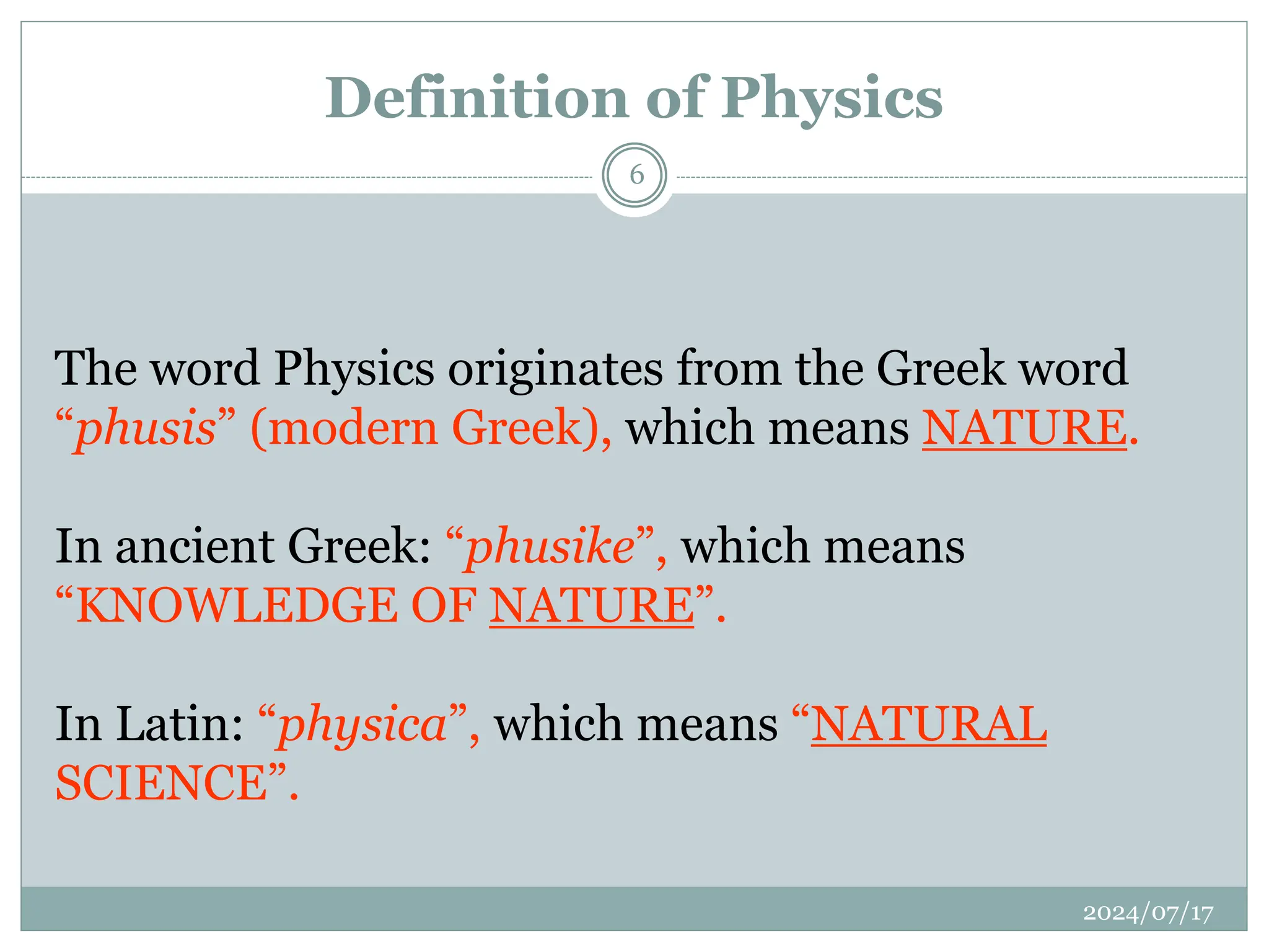 Definition of Physics
The word Physics originates from the Greek word
“phusis” (modern Greek), which means NATURE.
In ancient Greek: “phusike”, which means
“KNOWLEDGE OF NATURE”.
In Latin: “physica”, which means “NATURAL
SCIENCE”.
2024/07/17
6
 