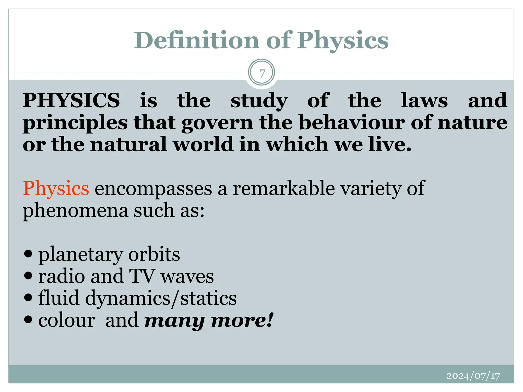 PHYSICS is the study of the laws and
principles that govern the behaviour of nature
or the natural world in which we live.
Physics encompasses a remarkable variety of
phenomena such as:
 planetary orbits
 radio and TV waves
 fluid dynamics/statics
 colour and many more!
Definition of Physics
2024/07/17
7
 