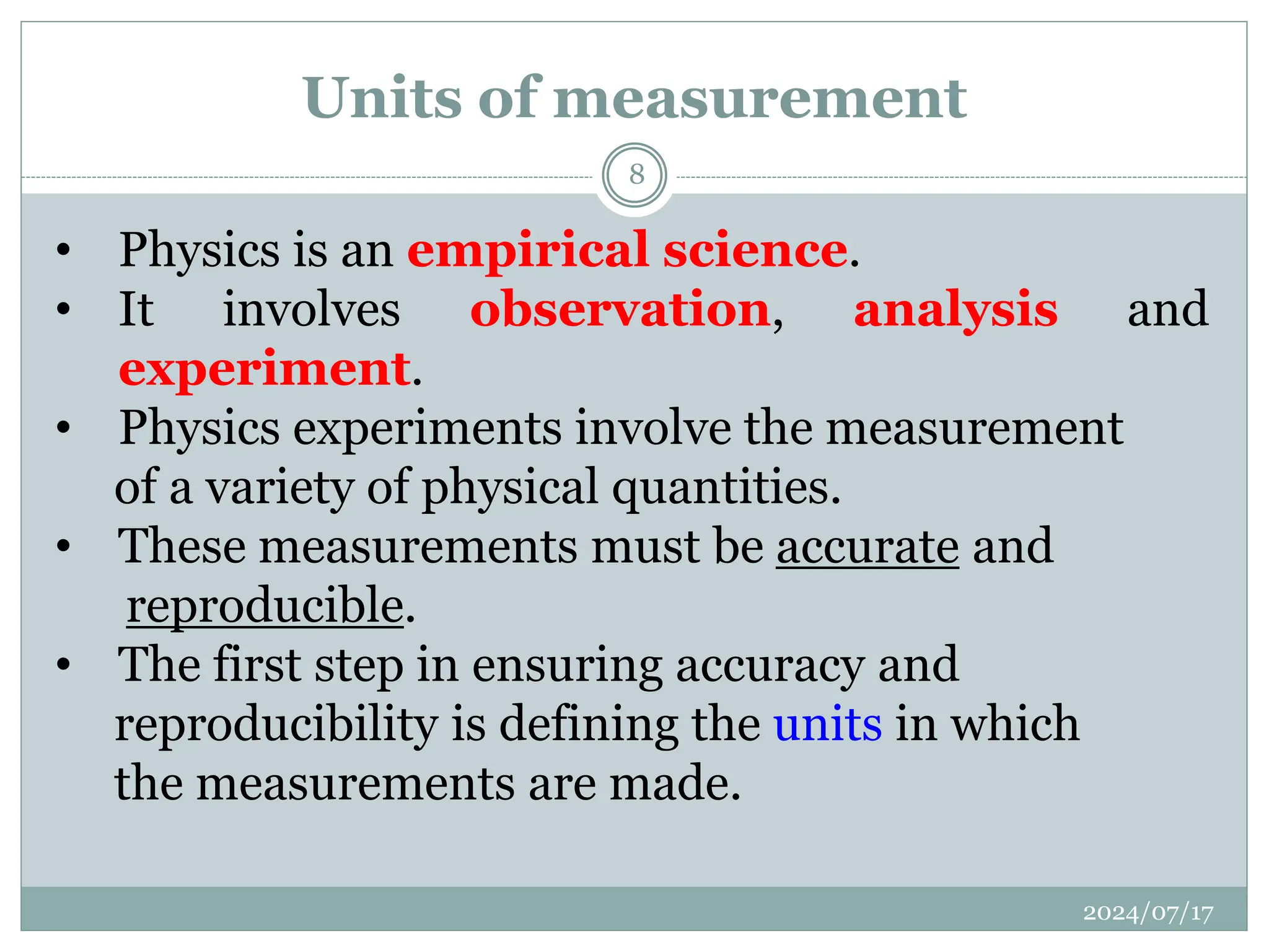 Units of measurement
• Physics is an empirical science.
• It involves observation, analysis and
experiment.
• Physics experiments involve the measurement
of a variety of physical quantities.
• These measurements must be accurate and
reproducible.
• The first step in ensuring accuracy and
reproducibility is defining the units in which
the measurements are made.
2024/07/17
8
 