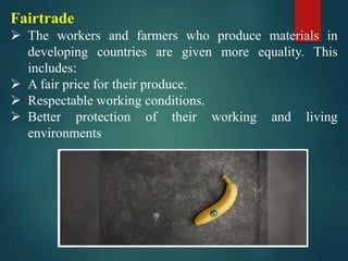 Fairtrade
➢ The workers and farmers who produce materials in
developing countries are given more equality. This
includes:
➢ A fair price for their produce.
➢ Respectable working conditions.
➢ Better protection of their working and living
environments
 