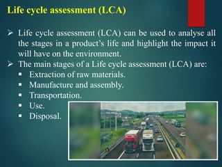 Life cycle assessment (LCA)
➢ Life cycle assessment (LCA) can be used to analyse all
the stages in a product’s life and highlight the impact it
will have on the environment.
➢ The main stages of a Life cycle assessment (LCA) are:
▪ Extraction of raw materials.
▪ Manufacture and assembly.
▪ Transportation.
▪ Use.
▪ Disposal.
 