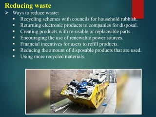 Reducing waste
➢ Ways to reduce waste:
▪ Recycling schemes with councils for household rubbish.
▪ Returning electronic products to companies for disposal.
▪ Creating products with re-usable or replaceable parts.
▪ Encouraging the use of renewable power sources.
▪ Financial incentives for users to refill products.
▪ Reducing the amount of disposable products that are used.
▪ Using more recycled materials.
 