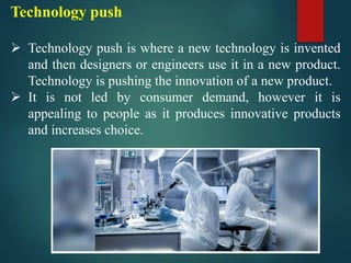 Technology push
➢ Technology push is where a new technology is invented
and then designers or engineers use it in a new product.
Technology is pushing the innovation of a new product.
➢ It is not led by consumer demand, however it is
appealing to people as it produces innovative products
and increases choice.
 