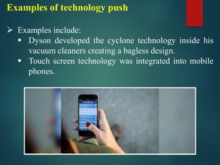 Examples of technology push
➢ Examples include:
▪ Dyson developed the cyclone technology inside his
vacuum cleaners creating a bagless design.
▪ Touch screen technology was integrated into mobile
phones.
 