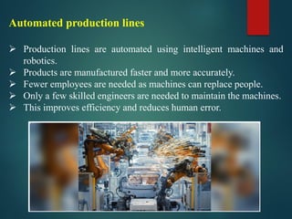 Automated production lines
➢ Production lines are automated using intelligent machines and
robotics.
➢ Products are manufactured faster and more accurately.
➢ Fewer employees are needed as machines can replace people.
➢ Only a few skilled engineers are needed to maintain the machines.
➢ This improves efficiency and reduces human error.
 