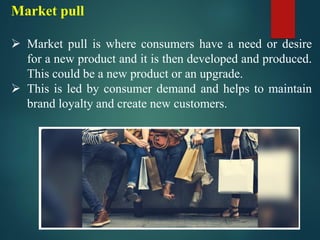Market pull
➢ Market pull is where consumers have a need or desire
for a new product and it is then developed and produced.
This could be a new product or an upgrade.
➢ This is led by consumer demand and helps to maintain
brand loyalty and create new customers.
 