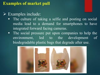 Examples of market pull
➢ Examples include:
▪ The culture of taking a selfie and posting on social
media lead to a demand for smartphones to have
integrated forward facing cameras.
▪ The social pressure put upon companies to help the
environment, led to the development of
biodegradable plastic bags that degrade after use.
 