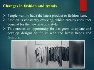Changes in fashion and trends
➢ People want to have the latest product or fashion item.
➢ Fashion is constantly evolving, which creates consumer
demand for the new season’s style.
➢ This creates an opportunity for designers to update and
develop designs to fit in with the latest trends and
fashions.
 
