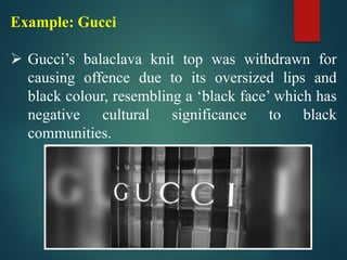 Example: Gucci
➢ Gucci’s balaclava knit top was withdrawn for
causing offence due to its oversized lips and
black colour, resembling a ‘black face’ which has
negative cultural significance to black
communities.
 