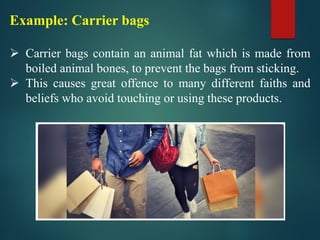Example: Carrier bags
➢ Carrier bags contain an animal fat which is made from
boiled animal bones, to prevent the bags from sticking.
➢ This causes great offence to many different faiths and
beliefs who avoid touching or using these products.
 