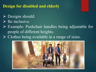 Design for disabled and elderly
➢ Designs should:
➢ Be inclusive.
➢ Example: Pushchair handles being adjustable for
people of different heights.
➢ Clothes being available in a range of sizes.
 