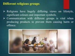 Different religious groups
➢ Religions have hugely differing views on lifestyle,
significant colours and important symbols.
➢ Communication with different groups is vital when
producing products to prevent them causing harm or
offence.
 