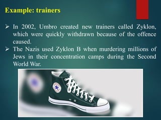 Example: trainers
➢ In 2002, Umbro created new trainers called Zyklon,
which were quickly withdrawn because of the offence
caused.
➢ The Nazis used Zyklon B when murdering millions of
Jews in their concentration camps during the Second
World War.
 