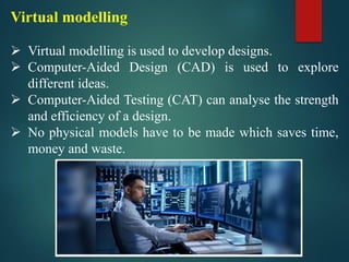 Virtual modelling
➢ Virtual modelling is used to develop designs.
➢ Computer-Aided Design (CAD) is used to explore
different ideas.
➢ Computer-Aided Testing (CAT) can analyse the strength
and efficiency of a design.
➢ No physical models have to be made which saves time,
money and waste.
 
