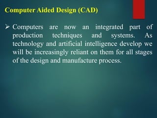 Computer Aided Design (CAD)
➢ Computers are now an integrated part of
production techniques and systems. As
technology and artificial intelligence develop we
will be increasingly reliant on them for all stages
of the design and manufacture process.
 
