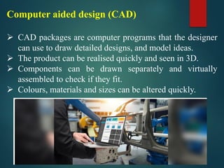 Computer aided design (CAD)
➢ CAD packages are computer programs that the designer
can use to draw detailed designs, and model ideas.
➢ The product can be realised quickly and seen in 3D.
➢ Components can be drawn separately and virtually
assembled to check if they fit.
➢ Colours, materials and sizes can be altered quickly.
 
