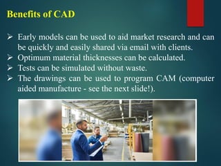 Benefits of CAD
➢ Early models can be used to aid market research and can
be quickly and easily shared via email with clients.
➢ Optimum material thicknesses can be calculated.
➢ Tests can be simulated without waste.
➢ The drawings can be used to program CAM (computer
aided manufacture - see the next slide!).
 