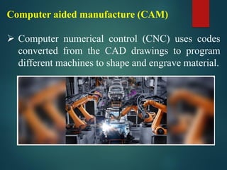 Computer aided manufacture (CAM)
➢ Computer numerical control (CNC) uses codes
converted from the CAD drawings to program
different machines to shape and engrave material.
 