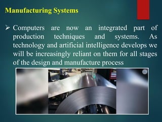 Manufacturing Systems
➢ Computers are now an integrated part of
production techniques and systems. As
technology and artificial intelligence develops we
will be increasingly reliant on them for all stages
of the design and manufacture process
 