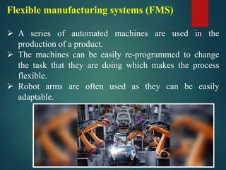 Flexible manufacturing systems (FMS)
➢ A series of automated machines are used in the
production of a product.
➢ The machines can be easily re-programmed to change
the task that they are doing which makes the process
flexible.
➢ Robot arms are often used as they can be easily
adaptable.
 