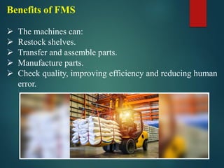Benefits of FMS
➢ The machines can:
➢ Restock shelves.
➢ Transfer and assemble parts.
➢ Manufacture parts.
➢ Check quality, improving efficiency and reducing human
error.
 