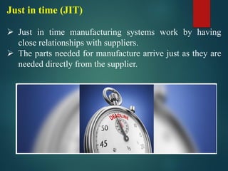 Just in time (JIT)
➢ Just in time manufacturing systems work by having
close relationships with suppliers.
➢ The parts needed for manufacture arrive just as they are
needed directly from the supplier.
 