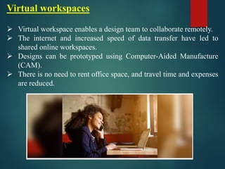 Virtual workspaces
➢ Virtual workspace enables a design team to collaborate remotely.
➢ The internet and increased speed of data transfer have led to
shared online workspaces.
➢ Designs can be prototyped using Computer-Aided Manufacture
(CAM).
➢ There is no need to rent office space, and travel time and expenses
are reduced.
 